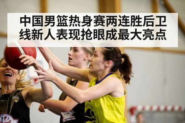 中国男篮热身赛两连胜后卫线新人表现抢眼成最大亮点