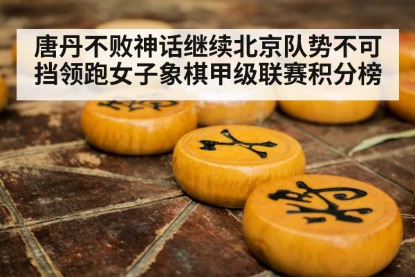 唐丹不败神话继续北京队势不可挡领跑女子象棋甲级联赛积分榜